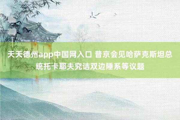 天天德州app中国网入口 普京会见哈萨克斯坦总统托卡耶夫究诘双边陲系等议题