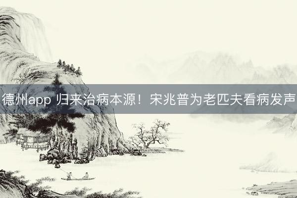 德州app 归来治病本源！宋兆普为老匹夫看病发声