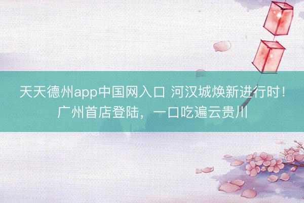 天天德州app中国网入口 河汉城焕新进行时！广州首店登陆，一口吃遍云贵川
