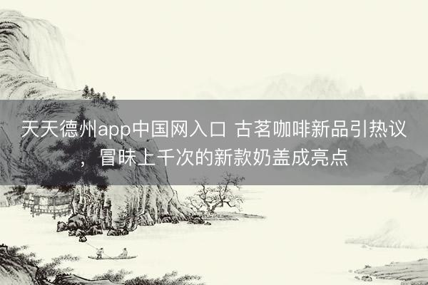天天德州app中国网入口 古茗咖啡新品引热议，冒昧上千次的新款奶盖成亮点