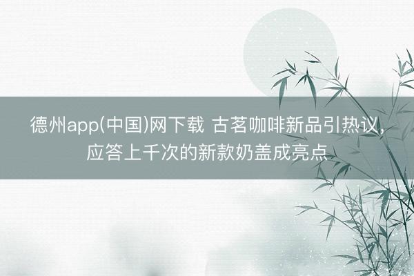 德州app(中国)网下载 古茗咖啡新品引热议，应答上千次的新款奶盖成亮点