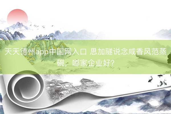 天天德州app中国网入口 思加隧说念咸香风范蒸碗，哪家企业好？