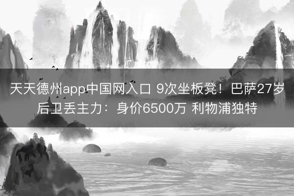 天天德州app中国网入口 9次坐板凳！巴萨27岁后卫丢主力：身价6500万 利物浦独特