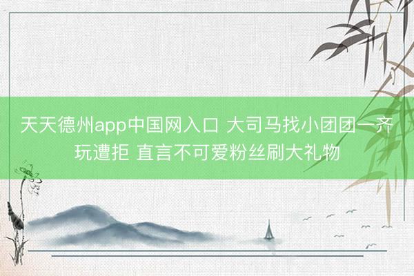 天天德州app中国网入口 大司马找小团团一齐玩遭拒 直言不可爱粉丝刷大礼物