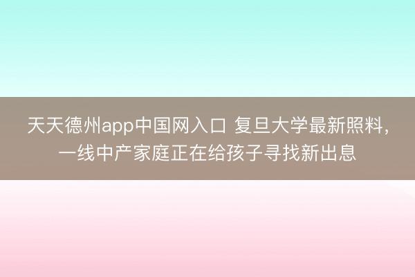 天天德州app中国网入口 复旦大学最新照料，一线中产家庭正在给孩子寻找新出息