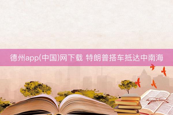 德州app(中国)网下载 特朗普搭车抵达中南海