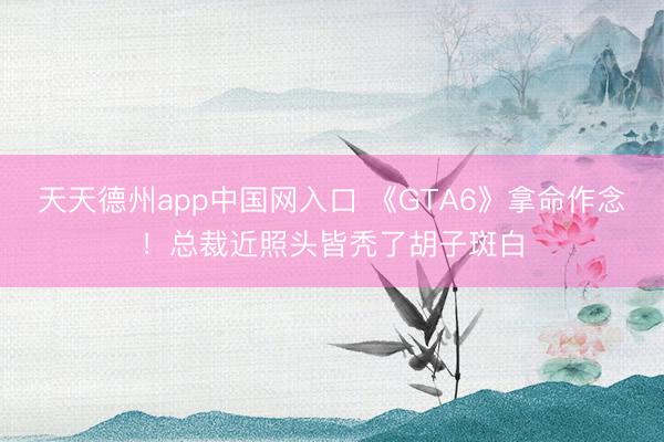 天天德州app中国网入口 《GTA6》拿命作念！总裁近照头皆秃了胡子斑白