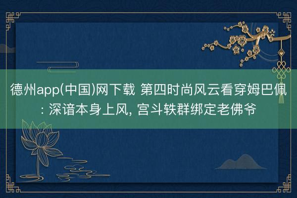 德州app(中国)网下载 第四时尚风云看穿姆巴佩: 深谙本身上风， 宫斗轶群绑定老佛爷