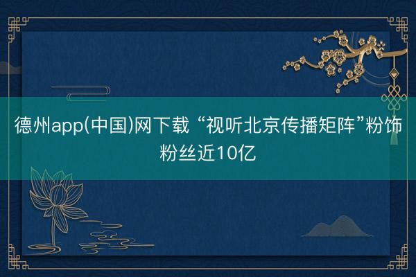 德州app(中国)网下载 “视听北京传播矩阵”粉饰粉丝近10亿