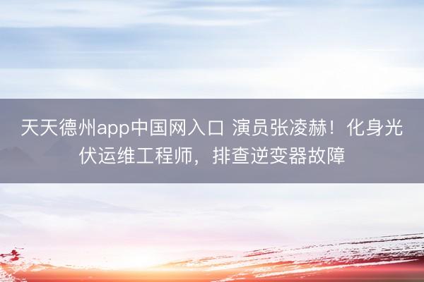 天天德州app中国网入口 演员张凌赫！化身光伏运维工程师，排查逆变器故障