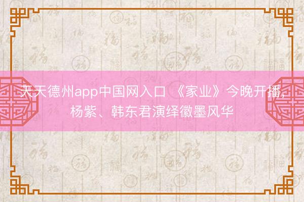 天天德州app中国网入口 《家业》今晚开播，杨紫、韩东君演绎徽墨风华