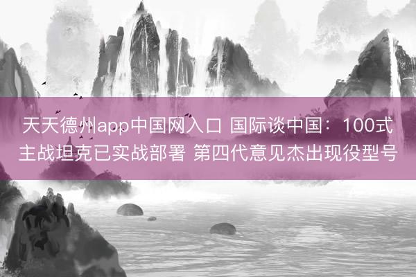 天天德州app中国网入口 国际谈中国：100式主战坦克已实战部署 第四代意见杰出现役型号