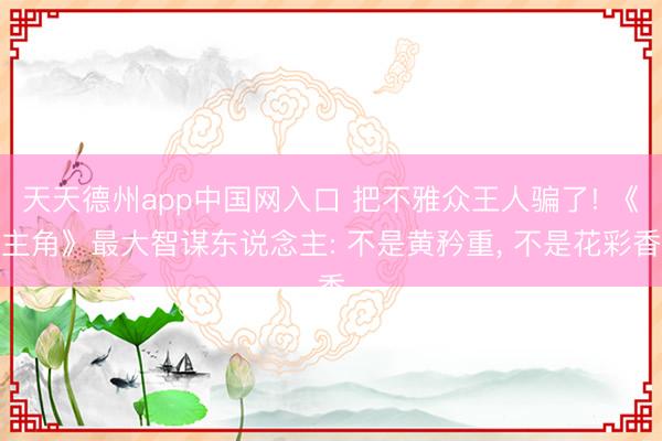 天天德州app中国网入口 把不雅众王人骗了! 《主角》最大智谋东说念主: 不是黄矜重， 不是花彩香