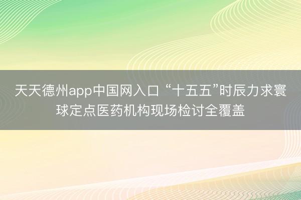 天天德州app中国网入口 “十五五”时辰力求寰球定点医药机构现场检讨全覆盖