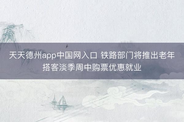 天天德州app中国网入口 铁路部门将推出老年搭客淡季周中购票优惠就业