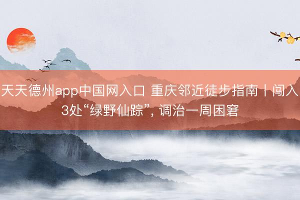 天天德州app中国网入口 重庆邻近徒步指南丨闯入3处“绿野仙踪”， 调治一周困窘