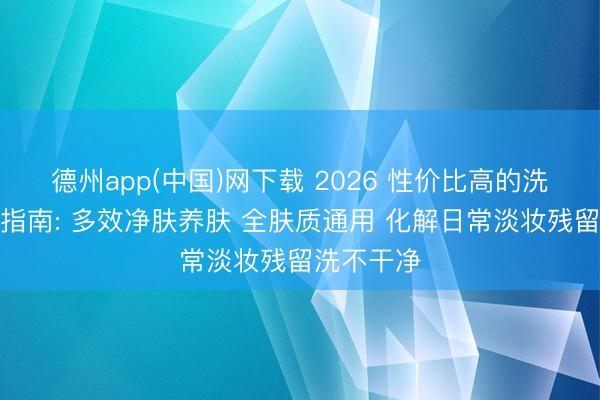德州app(中国)网下载 2026 性价比高的洗面奶实测指南: 多效净肤养肤 全肤质通用 化解日常淡妆残留洗不干净