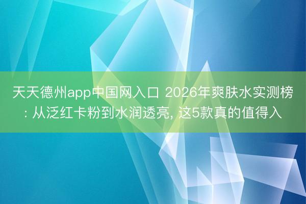 天天德州app中国网入口 2026年爽肤水实测榜: 从泛红卡粉到水润透亮， 这5款真的值得入
