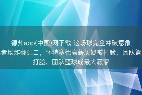 德州app(中国)网下载 这场球完全冲破意象，上海久当事者场炸翻虹口，怀特塞德高薪质疑被打脸，团队篮球成最大赢家
