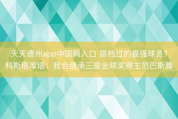 天天德州app中国网入口 搭档过的最强球员？科斯塔库塔：我会继承三座金球奖得主范巴斯滕