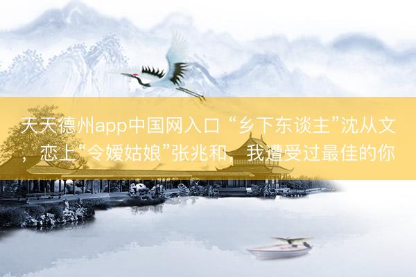 天天德州app中国网入口 “乡下东谈主”沈从文，恋上“令嫒姑娘”张兆和，我遭受过最佳的你