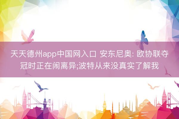 天天德州app中国网入口 安东尼奥: 欧协联夺冠时正在闹离异;波特从来没真实了解我