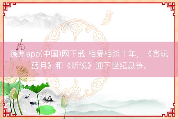 德州app(中国)网下载 相爱相杀十年，《贪玩蓝月》和《听说》迎下世纪息争。