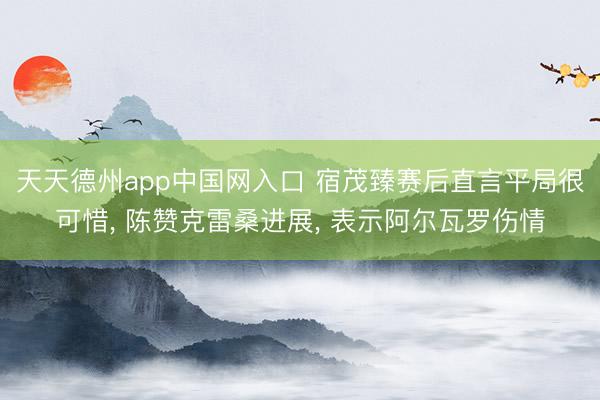 天天德州app中国网入口 宿茂臻赛后直言平局很可惜, 陈赞克雷桑进展, 表示阿尔瓦罗伤情