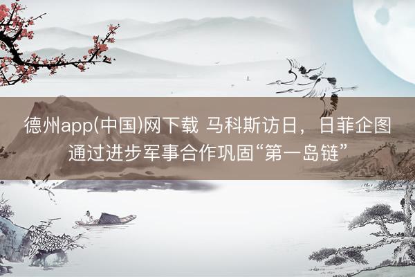 德州app(中国)网下载 马科斯访日,日菲企图通过进步军事合作巩固“第一岛链”