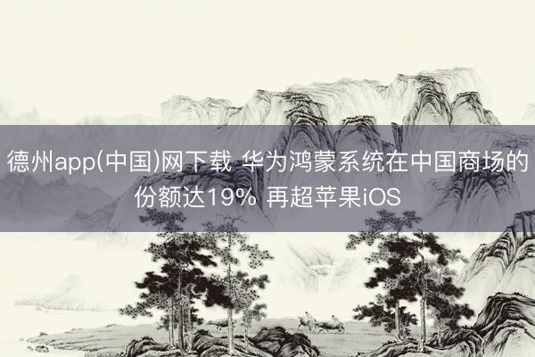 德州app(中国)网下载 华为鸿蒙系统在中国商场的份额达19% 再超苹果iOS