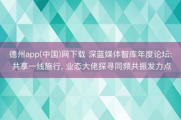 德州app(中国)网下载 深蓝媒体智库年度论坛: 共享一线施行， 业态大佬探寻同频共振发力点