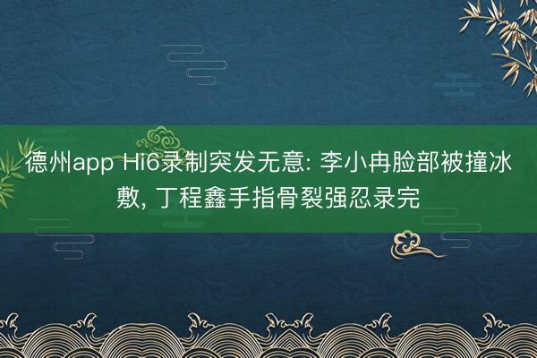 德州app Hi6录制突发无意: 李小冉脸部被撞冰敷， 丁程鑫手指骨裂强忍录完