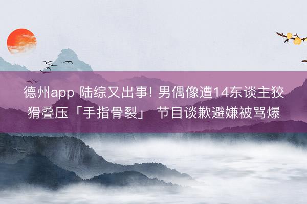 德州app 陆综又出事! 男偶像遭14东谈主狡猾叠压「手指骨裂」 节目谈歉避嫌被骂爆