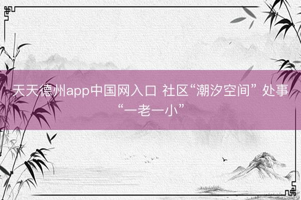 天天德州app中国网入口 社区“潮汐空间” 处事“一老一小”