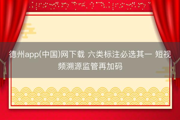 德州app(中国)网下载 六类标注必选其一 短视频溯源监管再加码