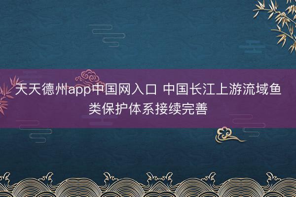 天天德州app中国网入口 中国长江上游流域鱼类保护体系接续完善