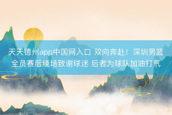 天天德州app中国网入口 双向奔赴！深圳男篮全员赛后绕场致谢