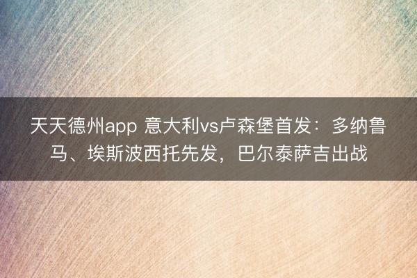 天天德州app 意大利vs卢森堡首发：多纳鲁马、埃斯波西托先发，巴尔泰萨吉出战