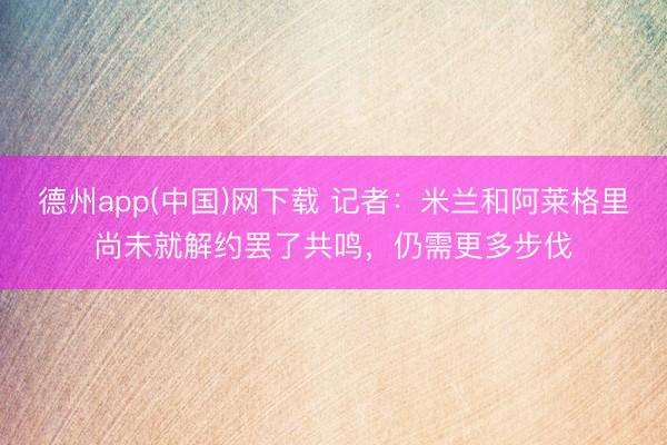 德州app(中国)网下载 记者：米兰和阿莱格里尚未就解约罢了共鸣，仍需更多步伐