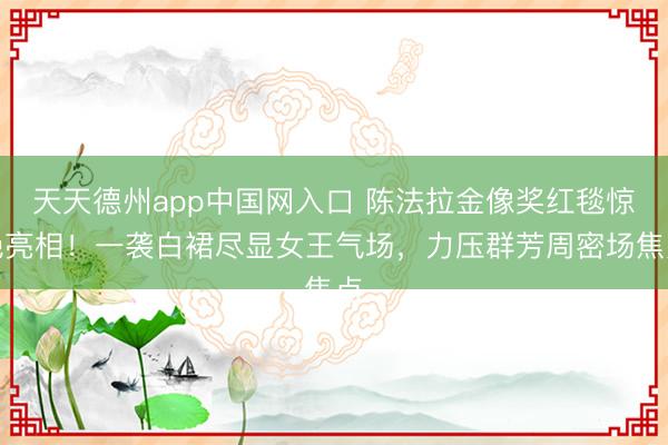 天天德州app中国网入口 陈法拉金像奖红毯惊艳亮相！一袭白裙尽显女王气场，力压群芳周密场焦点