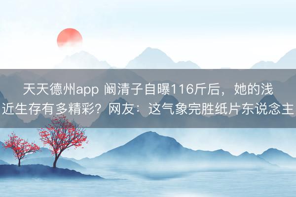 天天德州app 阚清子自曝116斤后，她的浅近生存有多精彩？网友：这气象完胜纸片东说念主