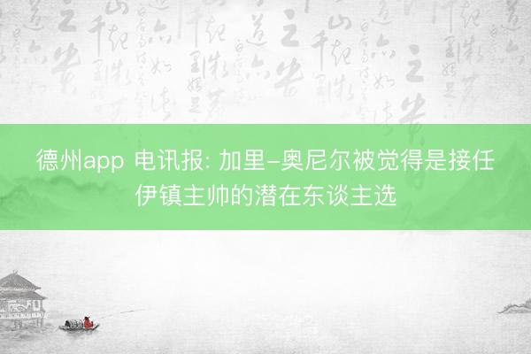 德州app 电讯报: 加里-奥尼尔被觉得是接任伊镇主帅的潜在东谈主选