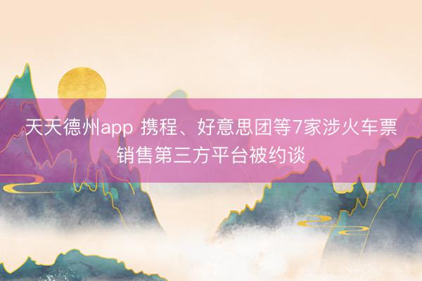 天天德州app 携程、好意思团等7家涉火车票销售第三方平台被约谈