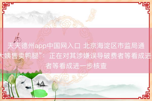 天天德州app中国网入口 北京海淀区市监局通报“鹅腿大姨售卖鸭腿”：正在对其涉嫌误导破费者等看成进一步核查