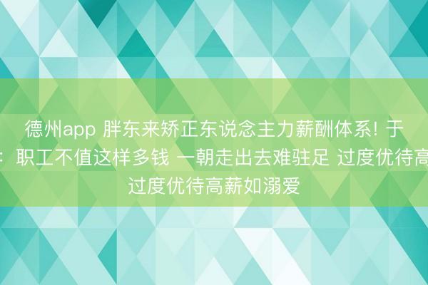 德州app 胖东来矫正东说念主力薪酬体系! 于东来反省：职工不值这样多钱 一朝走出去难驻足 过度优待高薪如溺爱