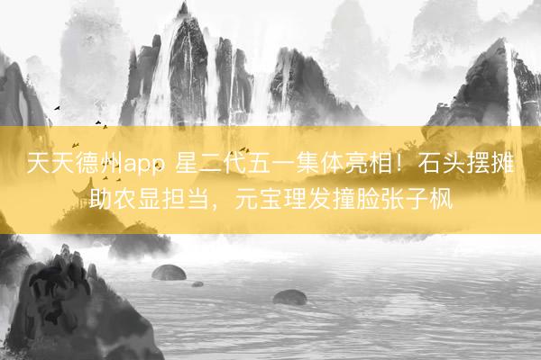 天天德州app 星二代五一集体亮相！石头摆摊助农显担当，元宝理发撞脸张子枫