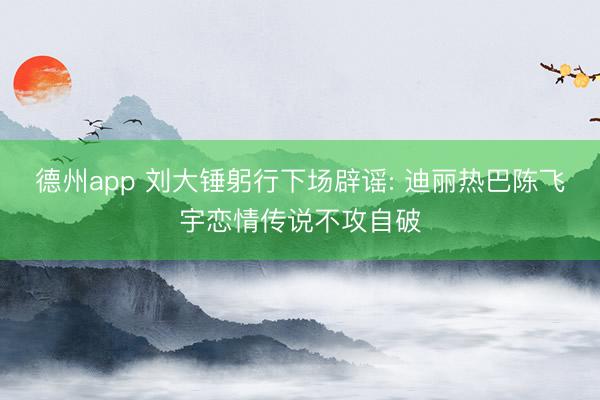 德州app 刘大锤躬行下场辟谣: 迪丽热巴陈飞宇恋情传说不攻自破