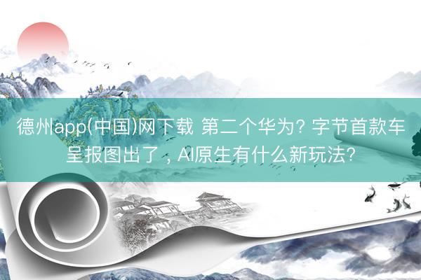 德州app(中国)网下载 第二个华为? 字节首款车呈报图出了 , AI原生有什么新玩法?