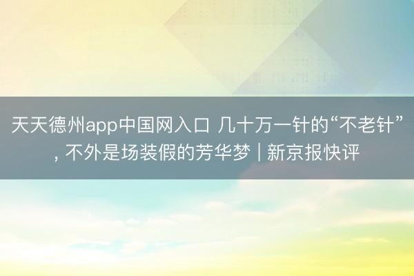 天天德州app中国网入口 几十万一针的“不老针”， 不外是场装假的芳华梦 | 新京报快评