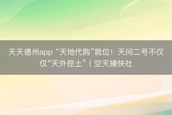 天天德州app “天地代购”就位！天问二号不仅仅“天外挖土”丨空天捕快社